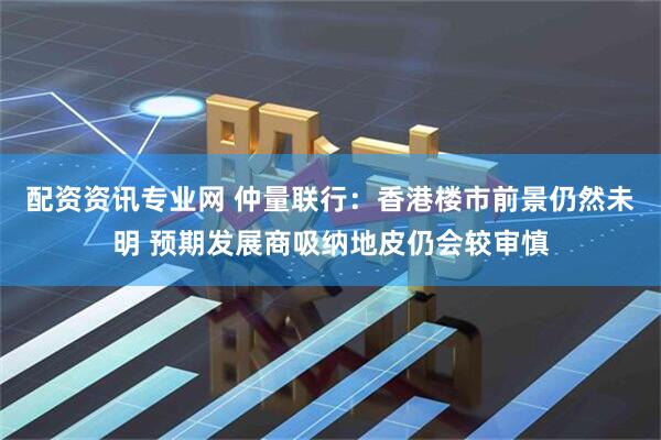 配资资讯专业网 仲量联行：香港楼市前景仍然未明 预期发展商吸纳地皮仍会较审慎