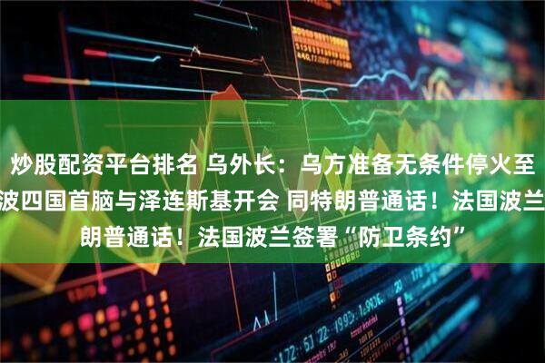 炒股配资平台排名 乌外长：乌方准备无条件停火至少30天！英法德波四国首脑与泽连斯基开会 同特朗普通话！法国波兰签署“防卫条约”