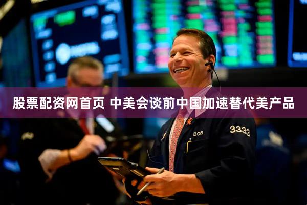 股票配资网首页 中美会谈前中国加速替代美产品