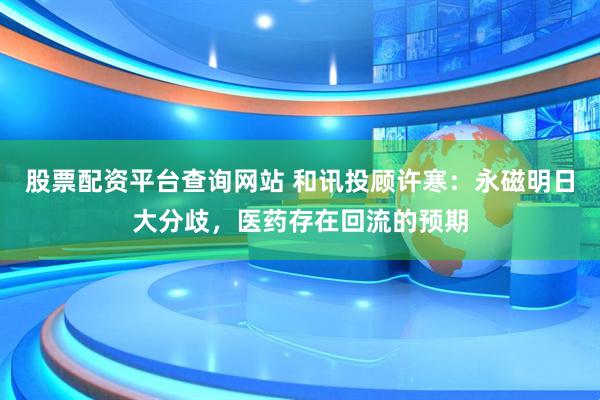 股票配资平台查询网站 和讯投顾许寒：永磁明日大分歧，医药存在回流的预期