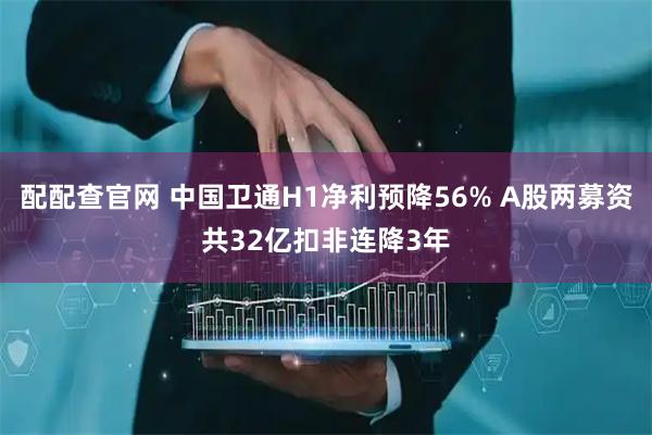 配配查官网 中国卫通H1净利预降56% A股两募资共32亿扣非连降3年