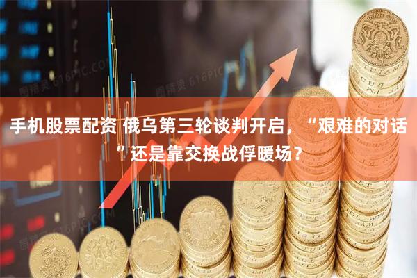 手机股票配资 俄乌第三轮谈判开启，“艰难的对话”还是靠交换战俘暖场？