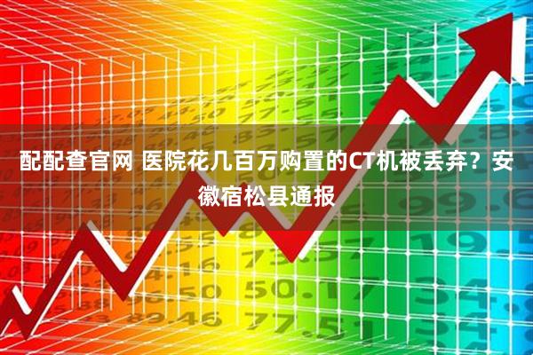 配配查官网 医院花几百万购置的CT机被丢弃？安徽宿松县通报