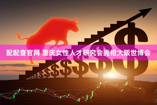 配配查官网 重庆女性人才研究会亮相大阪世博会