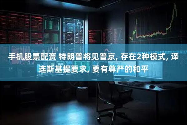 手机股票配资 特朗普将见普京, 存在2种模式, 泽连斯基提要求, 要有尊严的和平