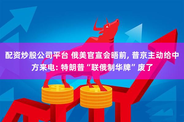 配资炒股公司平台 俄美官宣会晤前, 普京主动给中方来电: 特朗普“联俄制华牌”废了