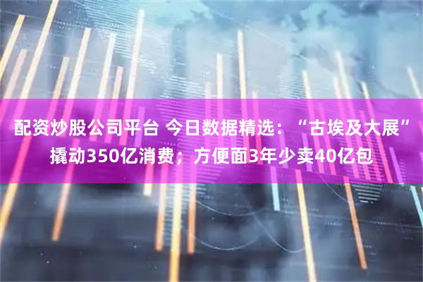 配资炒股公司平台 今日数据精选：“古埃及大展”撬动350亿消费；方便面3年少卖40亿包