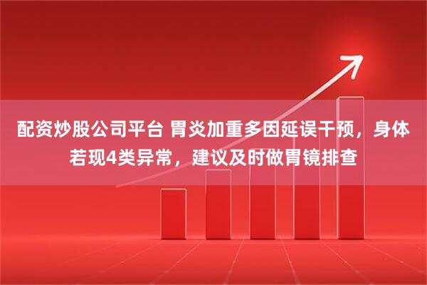配资炒股公司平台 胃炎加重多因延误干预，身体若现4类异常，建议及时做胃镜排查