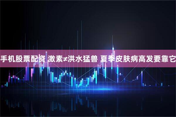 手机股票配资 激素≠洪水猛兽 夏季皮肤病高发要靠它