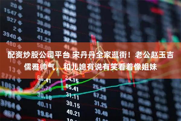 配资炒股公司平台 宋丹丹全家逛街！老公赵玉吉儒雅帅气，和儿媳有说有笑看着像姐妹
