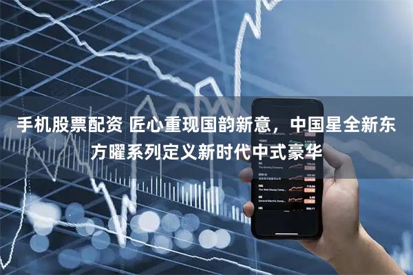 手机股票配资 匠心重现国韵新意，中国星全新东方曜系列定义新时代中式豪华
