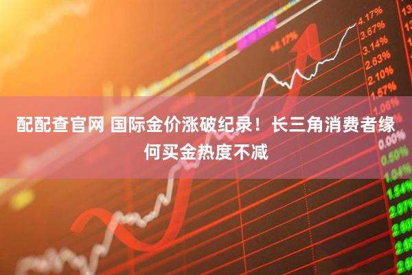 配配查官网 国际金价涨破纪录！长三角消费者缘何买金热度不减
