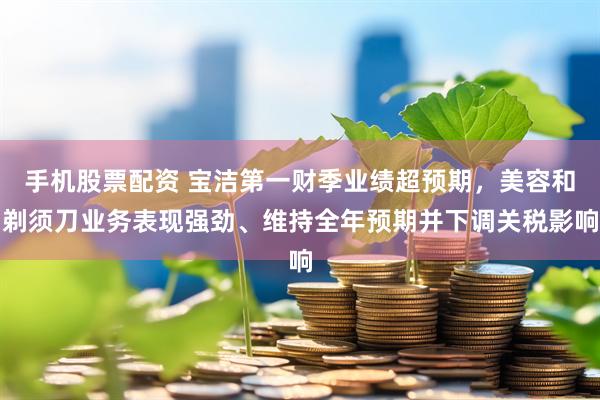 手机股票配资 宝洁第一财季业绩超预期，美容和剃须刀业务表现强劲、维持全年预期并下调关税影响
