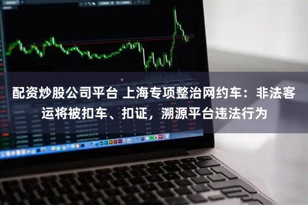 配资炒股公司平台 上海专项整治网约车：非法客运将被扣车、扣证，溯源平台违法行为