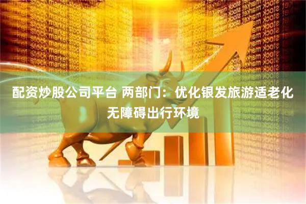 配资炒股公司平台 两部门：优化银发旅游适老化无障碍出行环境