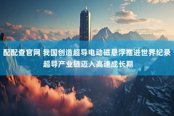 配配查官网 我国创造超导电动磁悬浮推进世界纪录 超导产业链迈入高速成长期