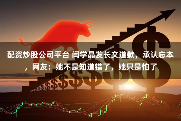 配资炒股公司平台 闫学晶发长文道歉，承认忘本，网友：她不是知道错了，她只是怕了