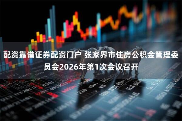 配资靠谱证券配资门户 张家界市住房公积金管理委员会2026年第1次会议召开