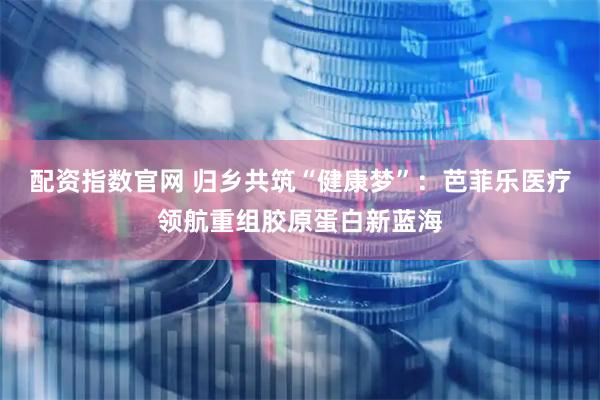 配资指数官网 归乡共筑“健康梦”：芭菲乐医疗领航重组胶原蛋白新蓝海